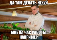 да там делать нехуй мне на час работы например