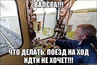 Валєра!!! что делать, поезд на ход идти не хочет!!!