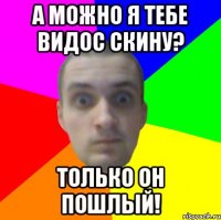 А можно я тебе видос скину? Только он пошлый!