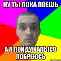 Ну ты пока поешь А я пойду налысо побреюсь