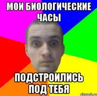 Мои биологические часы подстроились под тебя
