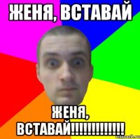 Женя, вставай ЖЕНЯ, ВСТАВАЙ!!!!!!!!!!!!!