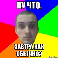 Ну что, завтра как обычно?