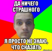 Да ничего страшного я просто не знаю, что сказать