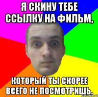 я скину тебе ссылку на фильм, который ты скорее всего не посмотришь.