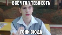 Всё что у тебя есть гони сюда