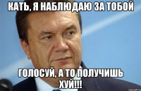Кать, я наблюдаю за тобой голосуй, а то получишь хуй!!!