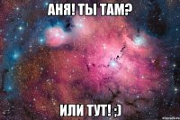 Аня! ты там? или тут! ;)