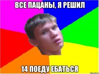 все пацаны, я решил 14 поеду ебаться