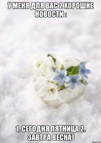 У МЕНЯ ДЛЯ ВАС 2 ХОРОШИЕ НОВОСТИ : 1. СЕГОДНЯ ПЯТНИЦА 2. ЗАВТРА ВЕСНА)