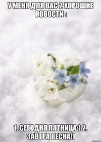 У МЕНЯ ДЛЯ ВАС 2 ХОРОШИЕ НОВОСТИ : 1. СЕГОДНЯ ПЯТНИЦА:) 2. ЗАВТРА ВЕСНА!)