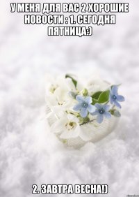 У МЕНЯ ДЛЯ ВАС 2 ХОРОШИЕ НОВОСТИ : 1. СЕГОДНЯ ПЯТНИЦА:) 2. ЗАВТРА ВЕСНА!)