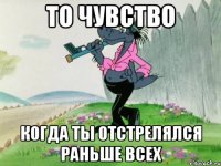 то чувство когда ты отстрелялся раньше всех