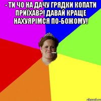 - Ти чо на дачу грядки копати приїхав?! Давай краще нахуярімся по-божому! 