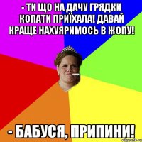 - Ти що на дачу грядки копати приїхала! Давай краще нахуяримось в жопу! - Бабуся, припини!