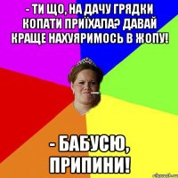 - Ти що, на дачу грядки копати приїхала? Давай краще нахуяримось в жопу! - Бабусю, припини!