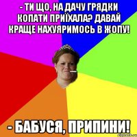 - Ти що, на дачу грядки копати приїхала? Давай краще нахуяримось в жопу! - Бабуся, припини!
