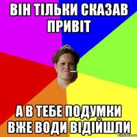 Він тільки сказав привіт а в тебе подумки вже води відійшли
