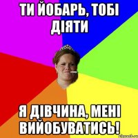 ти йобарь, тобі діяти Я дівчина, мені вийобуватись!