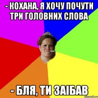 - Кохана, я хочу почути три головних слова - Бля, ти заібав