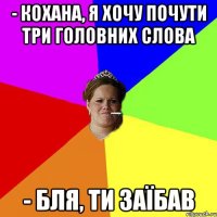 - Кохана, я хочу почути три головних слова - Бля, ти заїбав