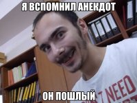 Я вспомнил анекдот он пошлый