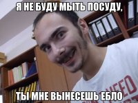 Я не буду мыть посуду, Ты мне вынесешь ебло