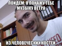 Пойдем, я покажу тебе музыку ветра из человеческих костей.