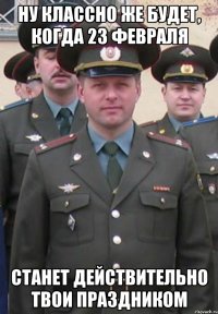 Ну классно же будет, когда 23 февраля станет действительно твои праздником