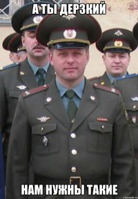 А ты дерзкий нам нужны такие