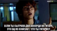  если ты сыграла два аккорда на гитаре, это ещ не означает, что ты гитарист