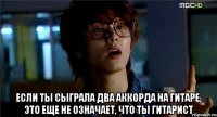  если ты сыграла два аккорда на гитаре, это еще не означает, что ты гитарист