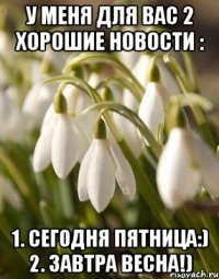 У МЕНЯ ДЛЯ ВАС 2 ХОРОШИЕ НОВОСТИ : 1. СЕГОДНЯ ПЯТНИЦА:) 2. ЗАВТРА ВЕСНА!)