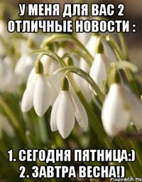 У МЕНЯ ДЛЯ ВАС 2 ОТЛИЧНЫЕ НОВОСТИ : 1. СЕГОДНЯ ПЯТНИЦА:) 2. ЗАВТРА ВЕСНА!)