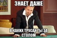 Знает даже в каких трусах ты за столом