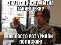 ЗНАЕТЕ ПОЧЕМУ У МЕНЯ ТАКИЕ ЩЕКИ? Я ПРОСТО РОТ УРИНОЙ ПОЛОСКАЮ