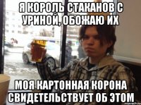 я король стаканов с уриной, обожаю их моя картонная корона свидетельствует об этом