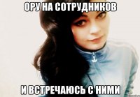 Ору на сотрудников И встречаюсь с ними