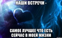 наши встречи - самое лучшее что есть сейчас в моей жизни