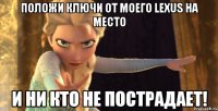 Положи ключи от моего Lexus на место И ни кто не пострадает!