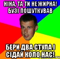 Ніна, та ти не жирна! Бузі пошуткував Бери два стула і сідай коло нас!