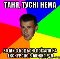 Таня, тусні нема Бо ми з Бодьою поїхали на екскурсію в Межигір"я