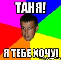 Таня! Я тебе хочу!