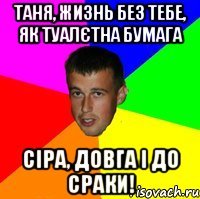 Таня, жизнь без тебе, як туалєтна бумага сіра, довга і до сраки!