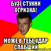 Бузі стукни огризка! може в тебе удар слабший