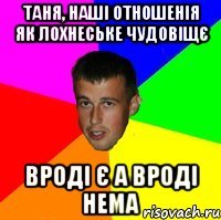 Таня, наші отношенія як лохнеське чудовіщє вроді є а вроді нема