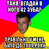 таня, вгадай в кого 42 зуба? Правільно у мене. було до 2009 року