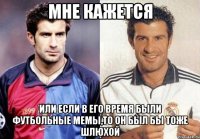 мне кажется или если в его время были футбольные мемы,то он был бы тоже шлюхой