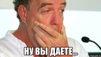  НУ ВЫ ДАЕТЕ...