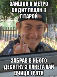 ЗАЙШОВ В МЕТРО СИДИТ ПАЦАН З ГІТАРОЙ ЗАБРАВ В НЬОГО ДЕСЯТКУ З ПАКЕТА ХАЙ ВЧИЦЯ ГРАТИ